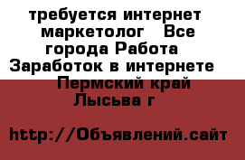 требуется интернет- маркетолог - Все города Работа » Заработок в интернете   . Пермский край,Лысьва г.